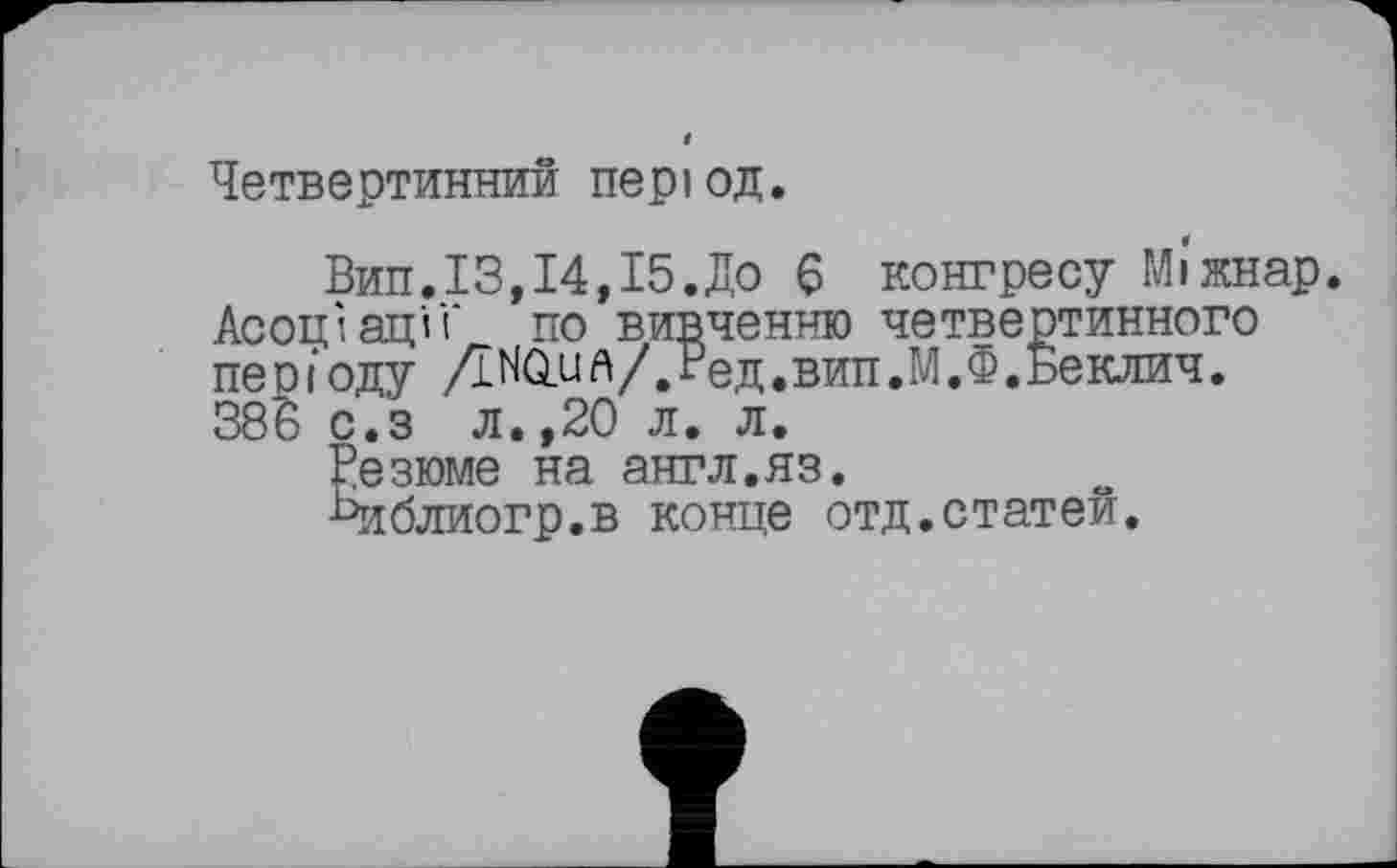 ﻿Четвертинний період.
Вил.ІЗ,14,15.До 6 конгресу Мі'жнар. Асоціації' по вивченню четвертинного періоду ДИаил/.Ред.вип.М.Ф.ьеклич. 38ь с.з л.,20 л. л.
Резюме на англ.яз.
■Риблиогр.в конце отд.статей.